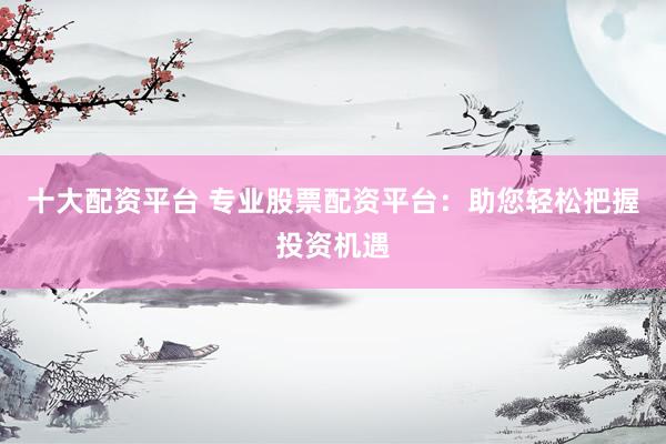 十大配資平臺 專業(yè)股票配資平臺：助您輕松把握投資機遇