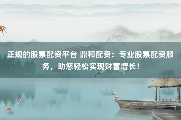 正規(guī)的股票配資平臺 鼎和配資：專業(yè)股票配資服務，助您輕松實現財富增長！