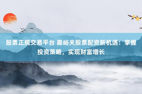 股票正規(guī)交易平臺 嘉峪關(guān)股票配資新機(jī)遇：掌握投資策略，實(shí)現(xiàn)財(cái)富增長