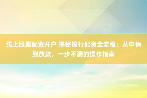 線上股票配資開戶 揭秘銀行配資全流程：從申請(qǐng)到放款，一步不漏的操作指南