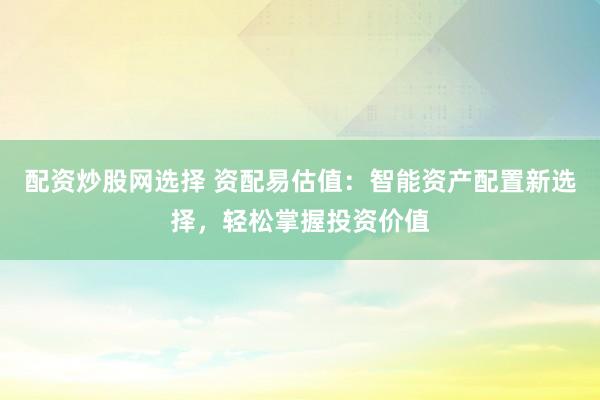 配資炒股網(wǎng)選擇 資配易估值：智能資產(chǎn)配置新選擇，輕松掌握投資價值
