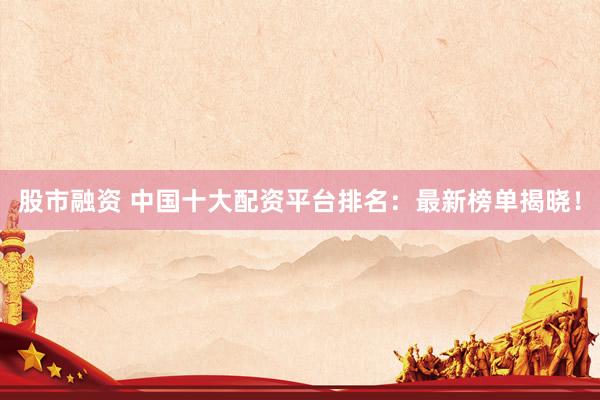 股市融資 中國(guó)十大配資平臺(tái)排名：最新榜單揭曉！