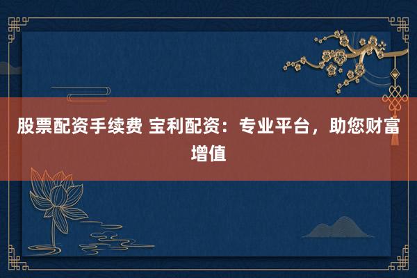 股票配資手續(xù)費(fèi) 寶利配資：專業(yè)平臺(tái)，助您財(cái)富增值