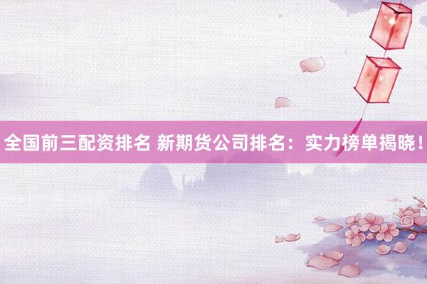全國前三配資排名 新期貨公司排名：實力榜單揭曉！